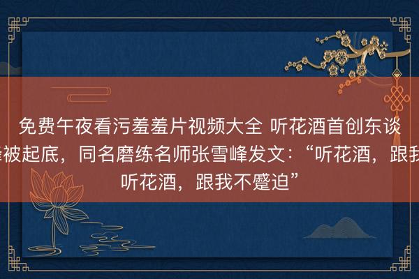免费午夜看污羞羞片视频大全 听花酒首创东谈方针雪峰被起底，同名磨练名师张雪峰发文：“听花酒，跟我不蹙迫”