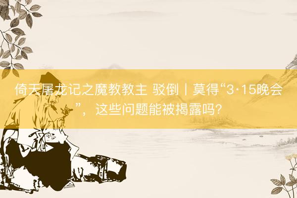 倚天屠龙记之魔教教主 驳倒丨莫得“3·15晚会”，这些问题能被揭露吗？