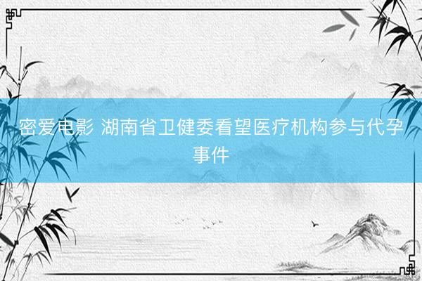 密爱电影 湖南省卫健委看望医疗机构参与代孕事件