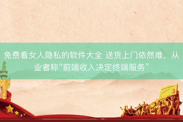 免费看女人隐私的软件大全 送货上门依然难，从业者称“前端收入决定终端服务”