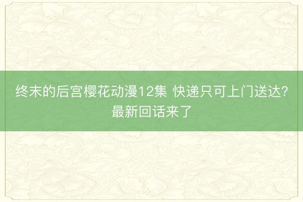 终末的后宫樱花动漫12集 快递只可上门送达？最新回话来了