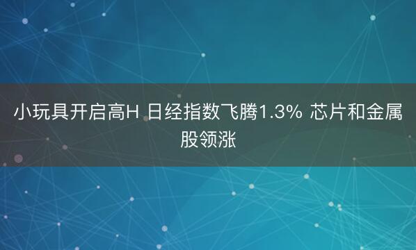 小玩具开启高H 日经指数飞腾1.3% 芯片和金属股领涨