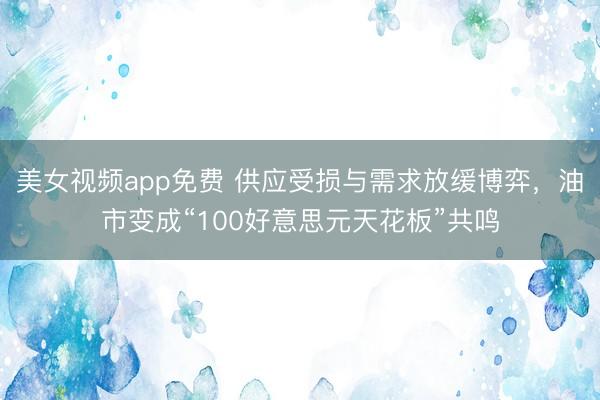 美女视频app免费 供应受损与需求放缓博弈，油市变成“100好意思元天花板”共鸣