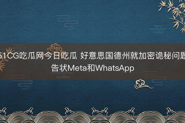 51CG吃瓜网今日吃瓜 好意思国德州就加密诡秘问题告状Meta和WhatsApp
