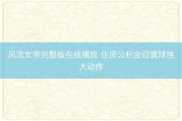 风流女帝完整版在线播放 住房公积金迎寰球性大动作