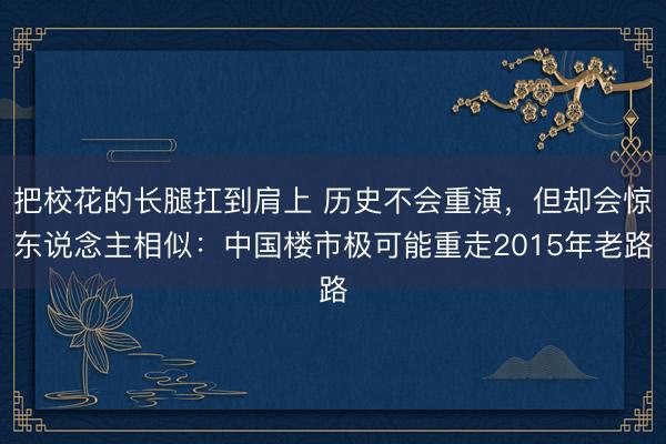 把校花的长腿扛到肩上 历史不会重演,但却会惊东说念主相似:中国楼市极可能重走2015年老路