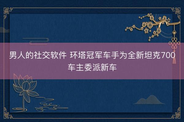 男人的社交软件 环塔冠军车手为全新坦克700车主委派新车