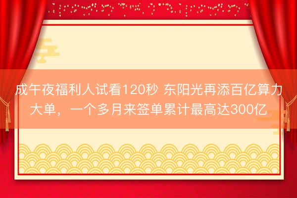 成午夜福利人试看120秒 东阳光再添百亿算力大单,一个多月来签单累计最高达300亿