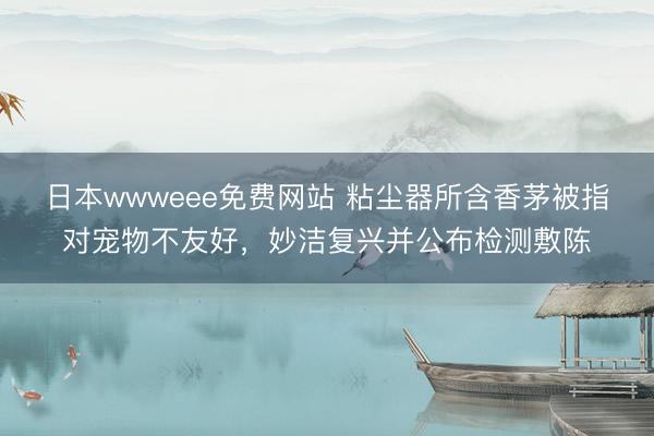 日本wwweee免费网站 粘尘器所含香茅被指对宠物不友好,妙洁复兴并公布检测敷陈