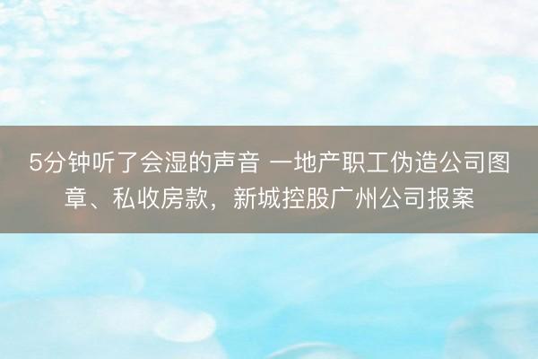 5分钟听了会湿的声音 一地产职工伪造公司图章、私收房款，新城控股广州公司报案
