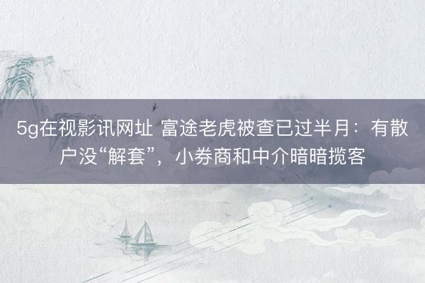 5g在视影讯网址 富途老虎被查已过半月：有散户没“解套”，小券商和中介暗暗揽客