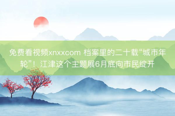 免费看视频xnxxcom 档案里的二十载“城市年轮”！江津这个主题展6月底向市民绽开