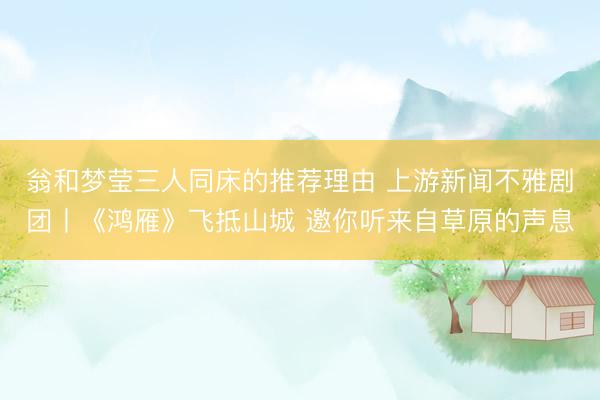 翁和梦莹三人同床的推荐理由 上游新闻不雅剧团丨《鸿雁》飞抵山城 邀你听来自草原的声息