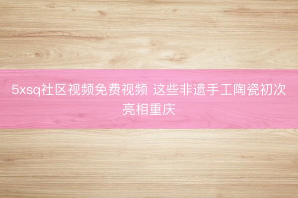 5xsq社区视频免费视频 这些非遗手工陶瓷初次亮相重庆