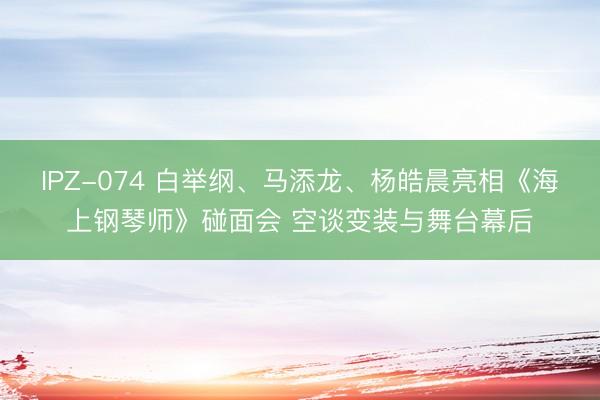 IPZ-074 白举纲、马添龙、杨皓晨亮相《海上钢琴师》碰面会 空谈变装与舞台幕后