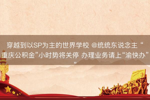 穿越到以SP为主的世界学校 @统统东说念主 “重庆公积金”小时势将关停 办理业务请上“渝快办”