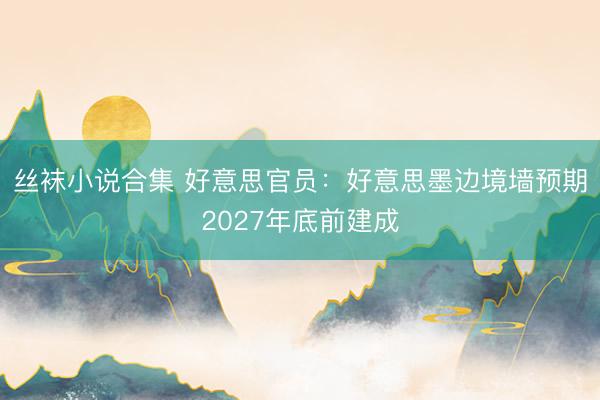 丝袜小说合集 好意思官员：好意思墨边境墙预期2027年底前建成