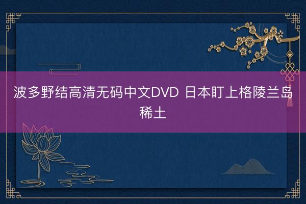 波多野结高清无码中文DVD 日本盯上格陵兰岛稀土