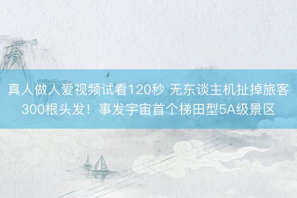 真人做人爱视频试看120秒 无东谈主机扯掉旅客300根头发！事发宇宙首个梯田型5A级景区