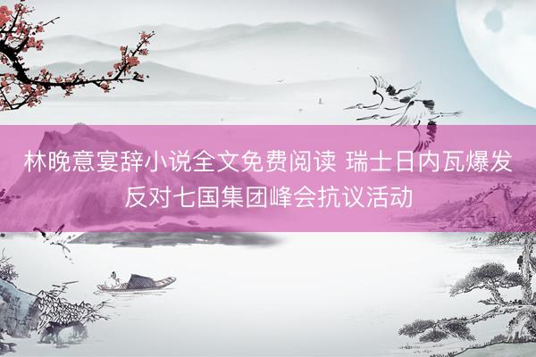 林晚意宴辞小说全文免费阅读 瑞士日内瓦爆发反对七国集团峰会抗议活动