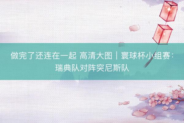 做完了还连在一起 高清大图｜寰球杯小组赛：瑞典队对阵突尼斯队