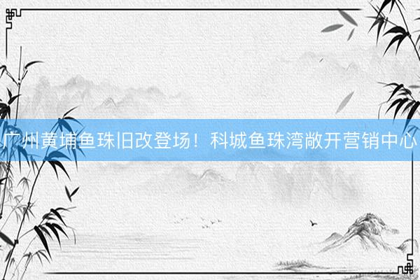 广州黄埔鱼珠旧改登场！科城鱼珠湾敞开营销中心