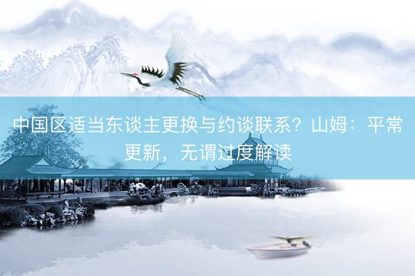 中国区适当东谈主更换与约谈联系？山姆：平常更新，无谓过度解读