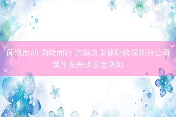 闻汛而动 向险而行 东说念主保财险深圳分公司筑牢龙舟水安全防地