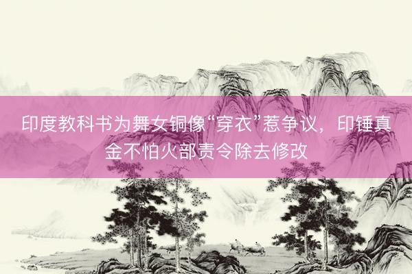 印度教科书为舞女铜像“穿衣”惹争议，印锤真金不怕火部责令除去修改