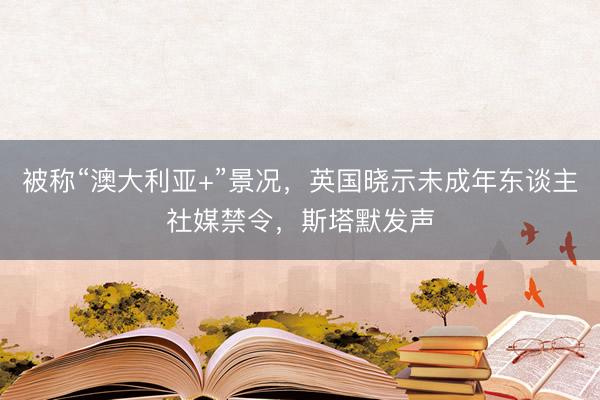 被称“澳大利亚+”景况,英国晓示未成年东谈主社媒禁令,斯塔默发声