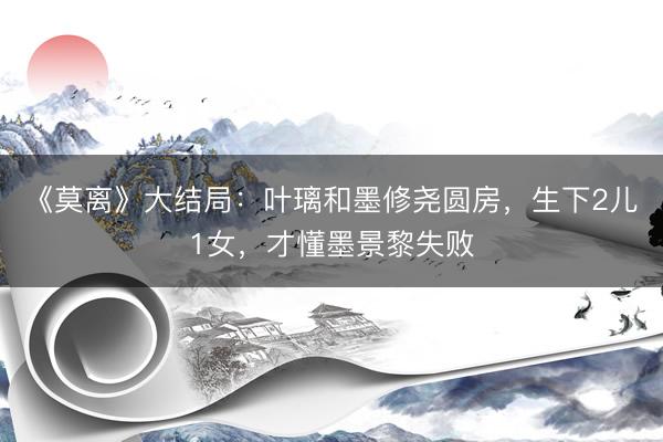 《莫离》大结局：叶璃和墨修尧圆房，生下2儿1女，才懂墨景黎失败