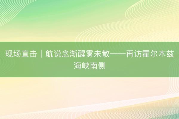 现场直击｜航说念渐醒雾未散——再访霍尔木兹海峡南侧