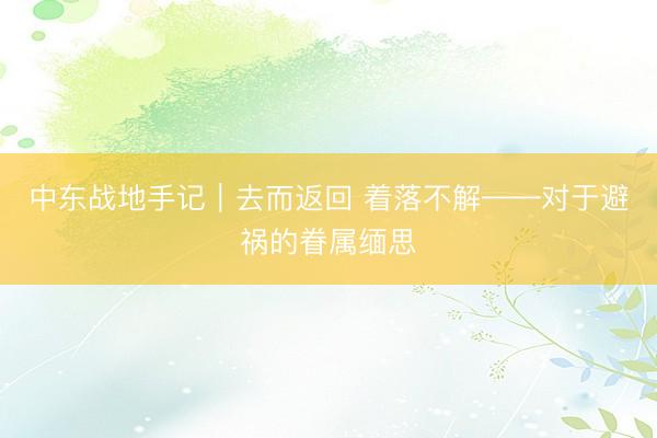 中东战地手记｜去而返回 着落不解——对于避祸的眷属缅思