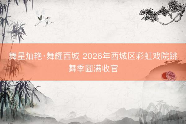 舞星灿艳·舞耀西城 2026年西城区彩虹戏院跳舞季圆满收官