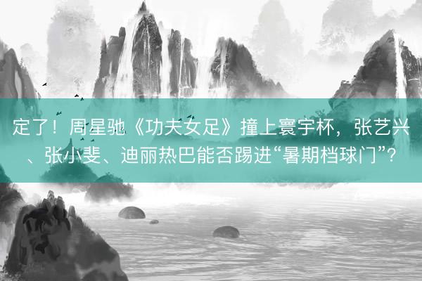 定了！周星驰《功夫女足》撞上寰宇杯，张艺兴、张小斐、迪丽热巴能否踢进“暑期档球门”？
