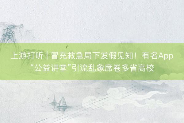 上游打听 | 冒充救急局下发假见知！有名App“公益讲堂”引流乱象席卷多省高校